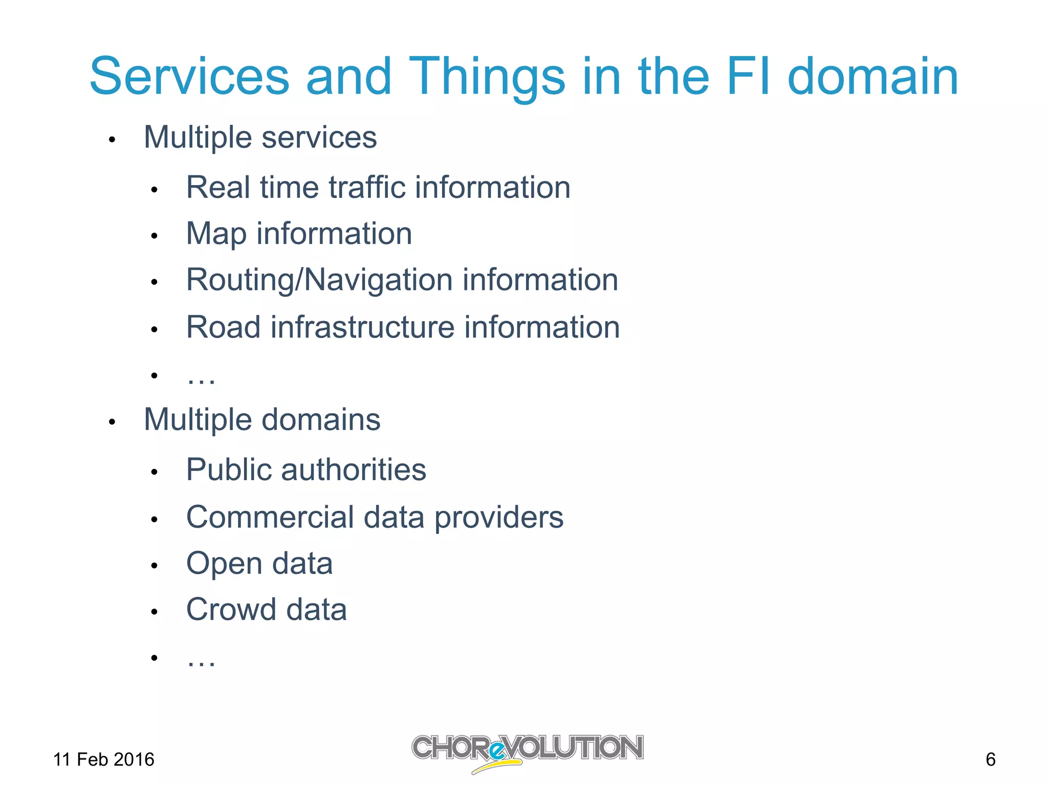 6
Services and Things in the FI domain
•  Multiple services
•  Real time traffic information
•  Map information
•  Routing/Navigation information
•  Road infrastructure information
•  …
•  Multiple domains
•  Public authorities
•  Commercial data providers
•  Open data
•  Crowd data
•  …
11 Feb 2016
 