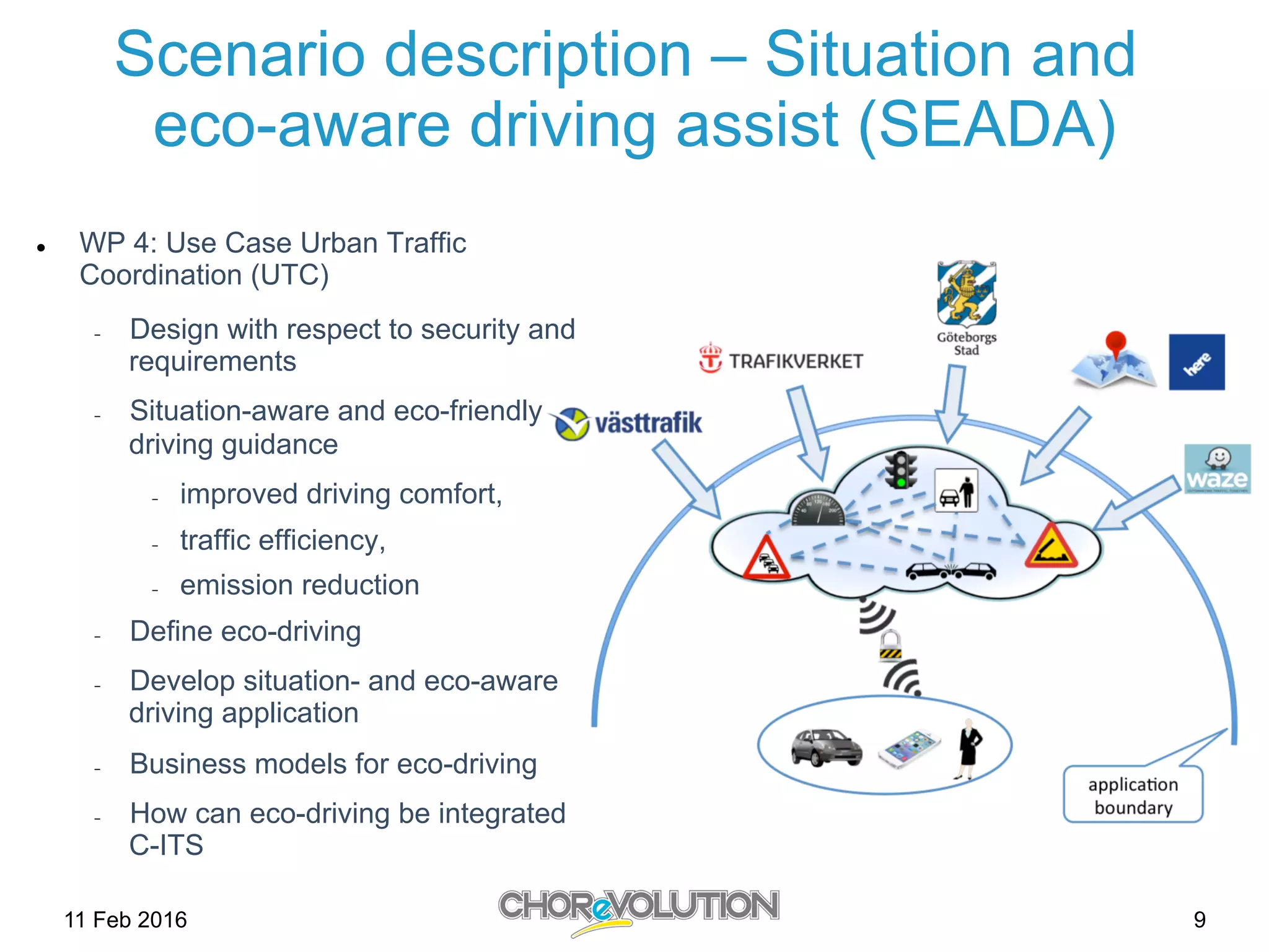 Scenario description – Situation and
eco-aware driving assist (SEADA)
l  WP 4: Use Case Urban Traffic
Coordination (UTC)
-  Design with respect to security and
requirements
-  Situation-aware and eco-friendly
driving guidance
-  improved driving comfort,
-  traffic efficiency,
-  emission reduction
-  Define eco-driving
-  Develop situation- and eco-aware
driving application
-  Business models for eco-driving
-  How can eco-driving be integrated
C-ITS
11 Feb 2016 9
 