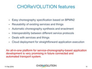 11
CHOReVOLUTION features
•  Easy choreography specification based on BPMN2
•  Reusability of existing services and things
•  Automatic choreography synthesis and enactment
•  Interoperability between different service protocols
•  Deals with services and things
•  Cloud deployment for straightforward application execution
An all-in-one platform for service-choreography-based application
development is very promising in future connected and
automated transport system.
11 Feb 2016
 