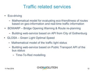 Traffic related services
•  Eco-driving
-  Mathematical model for evaluating eco-friendliness of routes
based on geo-information and real-time traffic information
•  BOWARP – Bridge Opening Warning & Route re-planning
-  Building web-service based on API from City of Gothenburg
•  GLOSA – Green Light Optimal Speed
-  Mathematical model of the traffic light status
-  Building web-service based on Public Transport API of the
bus status
-  Time-To-Red modelling
11 Feb 2016 12
 