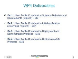 WP4 Deliverables
ü  D4.1: Urban Traffic Coordination Scenario Definition and
Requirements (Viktoria) – M6
•  D4.2: Urban Traffic Coordination Initial application
prototyping (Viktoria) – M24
•  D4.3: Urban Traffic Coordination Deployment and
Demonstration (Viktoria) – M36
•  D4.4: Urban Traffic Coordination Business models
(Viktoria) – M36
311 Feb 2016
 