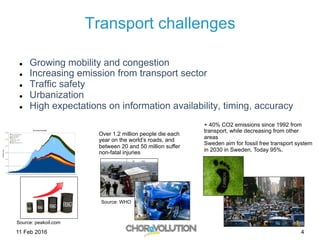11 Feb 2016 4
Transport challenges
l  Growing mobility and congestion
l  Increasing emission from transport sector
l  Traffic safety
l  Urbanization
l  High expectations on information availability, timing, accuracy
Source: peakoil.com
Source: WHO
Over 1.2 million people die each
year on the world’s roads, and
between 20 and 50 million suffer
non-fatal injuries
+ 40% CO2 emissions since 1992 from
transport, while decreasing from other
areas
Sweden aim for fossil free transport system
in 2030 in Sweden. Today 95%.
 