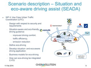 Scenario description – Situation and
eco-aware driving assist (SEADA)
l  WP 4: Use Case Urban Traffic
Coordination (UTC)
-  Design with respect to security and
requirements
-  Situation-aware and eco-friendly
driving guidance
-  improved driving comfort,
-  traffic efficiency,
-  emission reduction
-  Define eco-driving
-  Develop situation- and eco-aware
driving application
-  Business models for eco-driving
-  How can eco-driving be integrated
C-ITS
11 Feb 2016 9
 