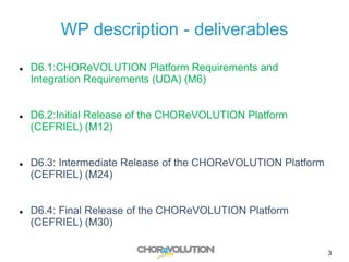 WP description - deliverables
 D6.1:CHOReVOLUTION Platform Requirements and
Integration Requirements (UDA) (M6)
 D6.2:Initial Release of the CHOReVOLUTION Platform
(CEFRIEL) (M12)
 D6.3: Intermediate Release of the CHOReVOLUTION Platform
(CEFRIEL) (M24)
 D6.4: Final Release of the CHOReVOLUTION Platform
(CEFRIEL) (M30)
3
 
