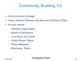 11 Feb 2016 16
Community Building 1/2
● Communication Strategy
● Future Internet Software and Services Initiative (FISSi)
● Industry events
– Sessions organization
– Booth at Exhibitions
– Live Demo and Video
– Public Round Tables
– Press Releases
– Brochures, Totem...
 