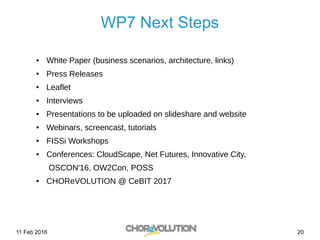 11 Feb 2016 20
WP7 Next Steps
● White Paper (business scenarios, architecture, links)
● Press Releases
● Leaflet
● Interviews
● Presentations to be uploaded on slideshare and website
● Webinars, screencast, tutorials
● FISSi Workshops
● Conferences: CloudScape, Net Futures, Innovative City,
OSCON'16, OW2Con, POSS
● CHOReVOLUTION @ CeBIT 2017
 