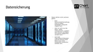 Datensicherung
 Daten dürfen nicht verloren
gehen
 Eine
Datenwiederherstellung
muss zu jeden
beliebigen Zeitpunkt
möglich sein
 Hier ist nicht nur die
Datei selbst
schützenswert, sondern
auch die Art und Weise
wie darauf zugegriffen
werden kann
 Auch die
Zugriffsberechtigungen
und die Historie einer
Datei muss unter
Umständen wiederher-
stellbar sein.
 