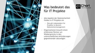Was bedeutet das
für IT Projekte
 Alle Aspekte der Datensicherheit
fließen in IT Projekte ein
 Dies gilt insbesondere für
Projekte im Bereich
Dokumentenmanagement
 Organisationen braucht einen
erfahrenen Partner um
Wiedersprüche in den
unterschiedlichen Anforderungen
gegeneinander abzuwägen
 