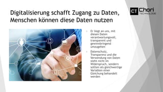 Digitalisierung schafft Zugang zu Daten,
Menschen können diese Daten nutzen
 Er liegt an uns, mit
diesen Daten
verantwortungsvoll,
transparent und
gewinnbringend
umzugehen
 Datenschutz,
Transparenz und die
Verwendung von Daten
steht nicht im
Widerspruch, sondern
sollten als gleichwertige
Variablen einer
Gleichung behandelt
werden
 