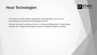 Neue Technologien
 IT Projekte werden leichter akzeptiert und umgesetzt, wenn es zur
Verwendung von aktuellen Technologien kommt
 Hierbei ist darauf zu achten nicht nur „Buzzword-Realisation“ zu betreiben,
sondern die richtige Technologie für das zu lösende Problem zu finden
 