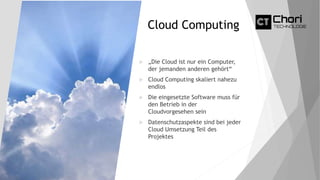 Cloud Computing
 „Die Cloud ist nur ein Computer,
der jemanden anderen gehört“
 Cloud Computing skaliert nahezu
endlos
 Die eingesetzte Software muss für
den Betrieb in der
Cloudvorgesehen sein
 Datenschutzaspekte sind bei jeder
Cloud Umsetzung Teil des
Projektes
 