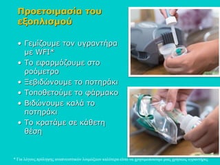 Προετοιμασία του
εξοπλισμού
• Γεμίζουμε τον υγραντήρα
με WFI*
• Το εφαρμόζουμε στο
ροόμετρο
• Ξεβιδώνουμε το ποτηράκι
• Τοποθετούμε το φάρμακο
• Βιδώνουμε καλά το
ποτηράκι
• Το κρατάμε σε κάθετη
θέση
* Για λόγους πρόληψης αναπνευστικών λοιμώξεων καλύτερα είναι να χρησιμοποιούμε μιας χρήσεως υγραντήρες
 