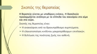 Σκοπός της θεραπείας
Η θεραπεία γίνεται με υποδόριες ενέσεις. Η δοσολογία
προσαρμόζεται ανάλογα με τα επίπεδα του σακχάρου στο αίμα
και στα ούρα.
Σκοπός της θεραπείας είναι:
 Η ανακούφιση από τα βραχυπρόθεσμα συμπτώματα.
 Η ελαχιστοποίηση κινδύνου μακροπρόθεσμων επιπλοκών.
 Η βελτίωση της ποιότητας ζωής του ασθενή.
 