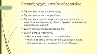 Βασικές αρχές ινσουλινοθεραπείας
 Τήρηση των ωρών της χορήγησης.
 Τήρηση των ωρών των γευμάτων.
 Τήρηση της ιατρικής οδηγίας ως προς την επιλογή του
σωστού τύπου ινσουλίνης (Άμεση, βραχεία, ενδιάμεση και
παρατεταμένη δράση)
 Σωστή τεχνική υποδόριας χορήγησης.
 Σωστή φύλαξη ινσουλίνης.
 Πριν τη χρήση: αποθήκευση στο ψυγείο (2-8ο C)
 Φιαλίδιο σε χρήση: αποθήκευση στο ψυγείο έως και 3μήνες.
 Έξω από το ψυγείο: το πολύ έως 25ο C (4-6 εβδομάδες).
 