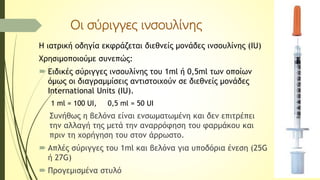 Οι σύριγγες ινσουλίνης
Η ιατρική οδηγία εκφράζεται διεθνείς μονάδες ινσουλίνης (IU)
Χρησιμοποιούμε συνεπώς:
 Ειδικές σύριγγες ινσουλίνης του 1ml ή 0,5ml των οποίων
όμως οι διαγραμμίσεις αντιστοιχούν σε διεθνείς μονάδες
International Units (IU).
1 ml = 100 UI, 0,5 ml = 50 UI
Συνήθως η βελόνα είναι ενσωματωμένη και δεν επιτρέπει
την αλλαγή της μετά την αναρρόφηση του φαρμάκου και
πριν τη χορήγηση του στον άρρωστο.
 Απλές σύριγγες του 1ml και βελόνα για υποδόρια ένεση (25G
ή 27G)
 Προγεμισμένα στυλό
 