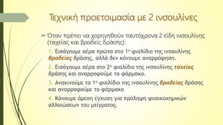 Τεχνική προετοιμασία με 2 ινσουλίνες
 Όταν πρέπει να χορηγηθούν ταυτόχρονα 2 είδη ινσουλίνης
(ταχείας και βραδείς δράσης):
1. Εισάγουμε αέρα πρώτα στο 1ο φιαλίδιο της ινσουλίνης
βραδείας δράσης, αλλά δεν κάνουμε αναρρόφηση.
2. Εισάγουμε αέρα στο 2ο φιαλίδιο της ινσουλίνης ταχείας
δράσης και αναρροφούμε το φάρμακο.
3. Ανακινούμε το 1ο φιαλίδιο της ινσουλίνης βραδείας δράσης
και αναρροφούμε το φάρμακο
4. Κάνουμε άμεση έγχυση για πρόληψη φυσικοχημικών
αλλοιώσεων του μείγματος.
 