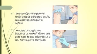 6. Επισκοπούμε το σημείο για
τυχόν ύπαρξη οιδήματος, ουλής,
ερυθρότητας, σκληριών ή
οζιδίων
7. Κάνουμε αντισηψία του
δέρματος με κυκλική κίνηση από
μέσα προς τα έξω διάμετρος ≥ 5
cm. Αφήνουμε να στεγνώσει
 