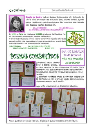 CONMEMORACIÓNSCONMEMORACIÓNSCONMEMORACIÓNSCONMEMORACIÓNS
11
Rosalía de Castro, nada en Santiago de Compostela o 24 de febreiro de
1837 e finada en Padrón o 15 de xullo de 1885, foi unha escritora e poeta
galega, considerada a máis ilustre figura da lírica moderna e unha das máis
altas da poesía española do século XIX.
En 1999, en París, por iniciativa da UNESCO, proclámase Día Mundial da Poe-
sía o 21 de marzo, para impulsar e preservar o xénero lírico.
O principal obxectivo desta xornada é apoiar a diversidade lingüística a través da
expresión poética e dar oportunidade ás linguas ameazadas de ser un vehículo de
comunicación artística nas súas comunidades respectivas.
24 de FEBREIRO DÍA DE ROSALÍA
183 ANIVERSARIO DO SEU NACEMENTO
21 DE MARZO DÍA MUNDIAL DA POESÍA
PROCLAMACIÓN da UNESCO PARÍS 1999
Con motivo destas celebra-
cións o EDLG animou, a
todos os membros da nosa comunidade educativa que o
desexasen, para agasallarnos cun poema para compartir.
Habilitouse un espazo no vestíbulo para expoñer e inter-
cambiar.
O alumnado xa estaba estaba a participar. Mágoa que
co confinamento non se levaran a cabo os intercambios,
nin se completase a participación.
Aquí unha pequena mostra de poéticos agasallos.
Tamén quedou interrompido o certame de poesía do que daremos conta o vindeiro curso.
DÍA DE ROSALÍADÍA DE ROSALÍADÍA DE ROSALÍADÍA DE ROSALÍA
24 de febreiro
DÍA DA POESÍADÍA DA POESÍADÍA DA POESÍADÍA DA POESÍA
21 de marzo
 