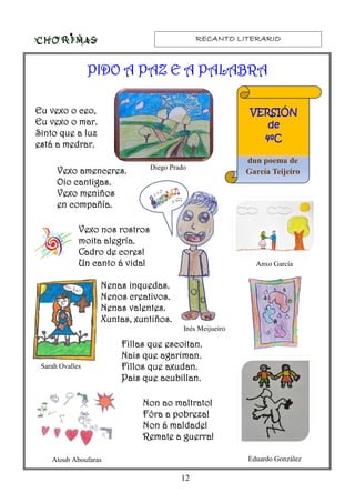 RECANTO LITERARIORECANTO LITERARIORECANTO LITERARIORECANTO LITERARIO
12
EuEuEuEu vexo o ceo,vexo o ceo,vexo o ceo,vexo o ceo,
Eu vexo o mar.Eu vexo o mar.Eu vexo o mar.Eu vexo o mar.
Sinto que a luzSinto que a luzSinto que a luzSinto que a luz
está a medrar.está a medrar.está a medrar.está a medrar.
Vexo amenceres.Vexo amenceres.Vexo amenceres.Vexo amenceres.
Oio cantigas.Oio cantigas.Oio cantigas.Oio cantigas.
Vexo meniñosVexo meniñosVexo meniñosVexo meniños
en compañía.en compañía.en compañía.en compañía.
Vexo nos rostrosVexo nos rostrosVexo nos rostrosVexo nos rostros
moita alegría.moita alegría.moita alegría.moita alegría.
Cadro de cores!Cadro de cores!Cadro de cores!Cadro de cores!
Un canto á vida!Un canto á vida!Un canto á vida!Un canto á vida!
Nenas inquedas.Nenas inquedas.Nenas inquedas.Nenas inquedas.
Nenos creativos.Nenos creativos.Nenos creativos.Nenos creativos.
Nenas valentes.Nenas valentes.Nenas valentes.Nenas valentes.
Xuntas, xuntiños.Xuntas, xuntiños.Xuntas, xuntiños.Xuntas, xuntiños.
Fillas que escoitan.Fillas que escoitan.Fillas que escoitan.Fillas que escoitan.
Nais que agariman.Nais que agariman.Nais que agariman.Nais que agariman.
Fillos que axudan.Fillos que axudan.Fillos que axudan.Fillos que axudan.
Pais que acubillan.Pais que acubillan.Pais que acubillan.Pais que acubillan.
Non ao maltrato!Non ao maltrato!Non ao maltrato!Non ao maltrato!
Fóra a pobreza!Fóra a pobreza!Fóra a pobreza!Fóra a pobreza!
Non á maldade!Non á maldade!Non á maldade!Non á maldade!
Remate a guerra!Remate a guerra!Remate a guerra!Remate a guerra!
dun poema de
García Teijeiro
PIDO A PAZ E A PALABRAPIDO A PAZ E A PALABRAPIDO A PAZ E A PALABRAPIDO A PAZ E A PALABRA
VERSIÓNVERSIÓNVERSIÓNVERSIÓN
dededede
4ºC4ºC4ºC4ºC
Diego Prado
Anxo García
Inés Meijueiro
Eduardo GonzálezAtoub Aboufaras
Sarah Ovalles
 