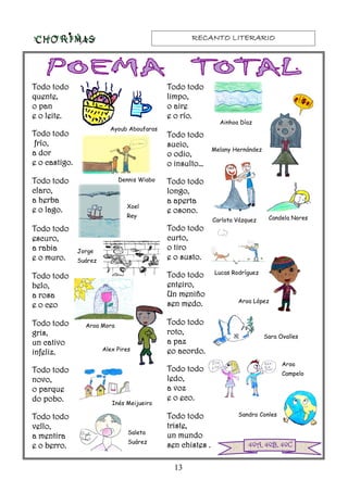 RECANTO LITERARIORECANTO LITERARIORECANTO LITERARIORECANTO LITERARIO
13
4ºA, 4ºB, 4ºC4ºA, 4ºB, 4ºC4ºA, 4ºB, 4ºC4ºA, 4ºB, 4ºC
Todo todoTodo todoTodo todoTodo todo
quente,quente,quente,quente,
o pano pano pano pan
e o leite.e o leite.e o leite.e o leite.
Todo todoTodo todoTodo todoTodo todo
frío,frío,frío,frío,
a dora dora dora dor
e o castigo.e o castigo.e o castigo.e o castigo.
Todo todoTodo todoTodo todoTodo todo
claro,claro,claro,claro,
a herbaa herbaa herbaa herba
e o lago.e o lago.e o lago.e o lago.
Todo todoTodo todoTodo todoTodo todo
escuro,escuro,escuro,escuro,
a rabiaa rabiaa rabiaa rabia
e o muro.e o muro.e o muro.e o muro.
Todo todoTodo todoTodo todoTodo todo
belo,belo,belo,belo,
a rosaa rosaa rosaa rosa
e o ceoe o ceoe o ceoe o ceo
Todo todoTodo todoTodo todoTodo todo
gris,gris,gris,gris,
un cativoun cativoun cativoun cativo
infeliz.infeliz.infeliz.infeliz.
Todo todoTodo todoTodo todoTodo todo
novo,novo,novo,novo,
o parqueo parqueo parqueo parque
do pobo.do pobo.do pobo.do pobo.
Todo todoTodo todoTodo todoTodo todo
vello,vello,vello,vello,
a mentiraa mentiraa mentiraa mentira
e o berro.e o berro.e o berro.e o berro.
Todo todoTodo todoTodo todoTodo todo
limpo,limpo,limpo,limpo,
o aireo aireo aireo aire
e o río.e o río.e o río.e o río.
Todo todoTodo todoTodo todoTodo todo
sucio,sucio,sucio,sucio,
o odio,o odio,o odio,o odio,
o insulto…o insulto…o insulto…o insulto…
Todo todoTodo todoTodo todoTodo todo
longo,longo,longo,longo,
a apertaa apertaa apertaa aperta
e osono.e osono.e osono.e osono.
Todo todoTodo todoTodo todoTodo todo
curto,curto,curto,curto,
o tiroo tiroo tiroo tiro
e o susto.e o susto.e o susto.e o susto.
Todo todoTodo todoTodo todoTodo todo
enteiro,enteiro,enteiro,enteiro,
Un meniñoUn meniñoUn meniñoUn meniño
sen medo.sen medo.sen medo.sen medo.
Todo todoTodo todoTodo todoTodo todo
roto,roto,roto,roto,
a paza paza paza paz
eo acordo.eo acordo.eo acordo.eo acordo.
Todo todoTodo todoTodo todoTodo todo
ledo,ledo,ledo,ledo,
a voza voza voza voz
e o eco.e o eco.e o eco.e o eco.
Todo todoTodo todoTodo todoTodo todo
triste,triste,triste,triste,
un mundoun mundoun mundoun mundo
sen chistes .sen chistes .sen chistes .sen chistes .
Ayoub Aboufaras
Dennis Wiabo
Xoel
Rey
Jorge
Suárez
Aroa Mora
Alex Pires
Inés Meijueiro
Saleta
Suárez
Ainhoa Díaz
Melany Hernández
Carlota Vázquez Candela Nores
Aroa López
Lucas Rodríguez
Sara Ovalles
Aroa
Campelo
Sandro Conles
 