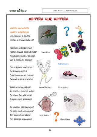 RECANTO LITERARIORECANTO LITERARIORECANTO LITERARIORECANTO LITERARIO
14
ADIVIÑA QUE ADIVIÑAADIVIÑA QUE ADIVIÑAADIVIÑA QUE ADIVIÑAADIVIÑA QUE ADIVIÑA
Adiviña que adiviña,Adiviña que adiviña,Adiviña que adiviña,Adiviña que adiviña,
podes ir adiviñando,podes ir adiviñando,podes ir adiviñando,podes ir adiviñando,
ten escamas o golfiño
e longa trompa o lagarto?
Escriben as bolboretas?
Pescan muxes os cangrexos? Yago Acha
Conducen taxis as serpes?
Van á escola os coellos?
Saleta Suárez
Corta figos a machada?
Fai filloas o legón?
O sacho pasea en coche?
Debuxa aneis o tractor?
Respiran os parafusos? Nerea Martínez Jorge Suárez
As tesoiras brincan ledas?
Os toxos fan agarimos?
Atopan ouro as sereas?
As patacas listas pensan?
Os allos medran na praia?
Son as cenorias azuis? J orge Suárez
Fan deberes as papaias? Óscar López
4ºB
 