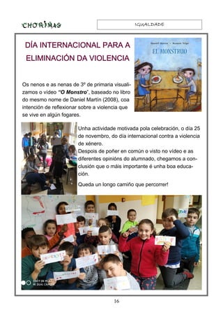 IGUALDADEIGUALDADEIGUALDADEIGUALDADE
16
Os nenos e as nenas de 3º de primaria visuali-
zamos o vídeo “O Monstro”, baseado no libro
do mesmo nome de Daniel Martín (2008), coa
intención de reflexionar sobre a violencia que
se vive en algún fogares.
Unha actividade motivada pola celebración, o día 25
de novembro, do día internacional contra a violencia
de xénero.
Despois de poñer en común o visto no vídeo e as
diferentes opinións do alumnado, chegamos a con-
clusión que o máis importante é unha boa educa-
ción.
Queda un longo camiño que percorrer!
DÍA INTERNACIONAL PARA ADÍA INTERNACIONAL PARA ADÍA INTERNACIONAL PARA ADÍA INTERNACIONAL PARA A
ELIMINACIÓN DA VIOLENCIAELIMINACIÓN DA VIOLENCIAELIMINACIÓN DA VIOLENCIAELIMINACIÓN DA VIOLENCIA
 