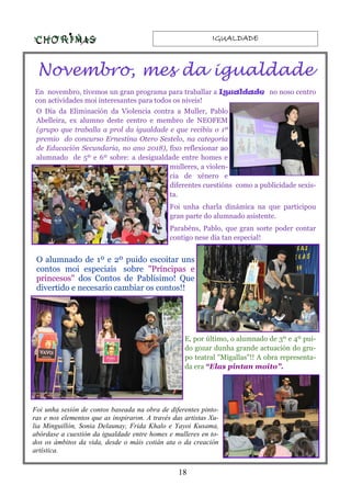 IGUALDADEIGUALDADEIGUALDADEIGUALDADE
18
Novembro, mes da igualdade
En novembro, tivemos un gran programa para traballar a Igualdade no noso centro
con actividades moi interesantes para todos os niveis!
O Día da Eliminación da Violencia contra a Muller, Pablo
Abelleira, ex alumno deste centro e membro de NEOFEM
(grupo que traballa a prol da igualdade e que recibiu o 1º
premio do concurso Ernestina Otero Sestelo, na categoría
de Educación Secundaria, no ano 2018), fixo reflexionar ao
alumnado de 5º e 6º sobre: a desigualdade entre homes e
mulleres, a violen-
cia de xénero e
diferentes cuestións como a publicidade sexis-
ta.
Foi unha charla dinámica na que participou
gran parte do alumnado asistente.
Parabéns, Pablo, que gran sorte poder contar
contigo nese día tan especial!
O alumnado de 1º e 2º puido escoitar uns
contos moi especiais sobre "Príncipas e
princesos" dos Contos de Pablísimo! Que
divertido e necesario cambiar os contos!!
E, por último, o alumnado de 3º e 4º pui-
do gozar dunha grande actuación do gru-
po teatral "Migallas"!! A obra representa-
da era “Elas pintan moito”.
Foi unha sesión de contos baseada na obra de diferentes pinto-
ras e nos elementos que as inspiraron. A través das artistas Xu-
lia Minguillón, Sonia Delaunay, Frida Khalo e Yayoi Kusama,
abórdase a cuestión da igualdade entre homes e mulleres en to-
dos os ámbitos da vida, desde o máis cotián ata o da creación
artística.
 
