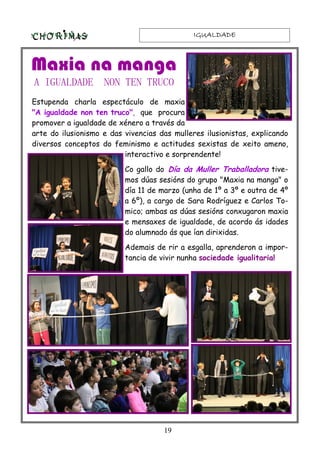 IGUALDADEIGUALDADEIGUALDADEIGUALDADE
19
Estupenda charla espectáculo de maxia
"A igualdade non ten truco", que procura
promover a igualdade de xénero a través da
arte do ilusionismo e das vivencias das mulleres ilusionistas, explicando
diversos conceptos do feminismo e actitudes sexistas de xeito ameno,
interactivo e sorprendente!
Co gallo do Día da Muller Traballadora tive-
mos dúas sesións do grupo "Maxia na manga" o
día 11 de marzo (unha de 1º a 3º e outra de 4º
a 6º), a cargo de Sara Rodríguez e Carlos To-
mico; ambas as dúas sesións conxugaron maxia
e mensaxes de igualdade, de acordo ás idades
do alumnado ás que ían dirixidas.
Ademais de rir a esgalla, aprenderon a impor-
tancia de vivir nunha sociedade igualitaria!
Maxia na manga
A IGUALDADE NON TEN TRUCO
 