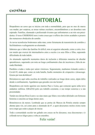 EDITORIAL
Despedimos un curso que se iniciou con toda a normalidade, pero que no mes de marzo
veu mudar, por sorpresa, as nosas rutinas escolares, encamiñándonos a un desenlace non
esperado. Familias, alumnado e profesorado tivemos que enfrontarnos a un reto sen prece-
dentes. O noso CHORIMAS non é outra cousa que o reflexo dos éxitos acadados a pesares
dos numerosos obstáculos do camiño.
As novas tecnoloxías botáronnos unha man, como ferramenta de transmisión de contidos e
facilitándonos o achegamento ao alumnado.
Sabemos que o labor das familias foi difícil, non só seguiron educando, como a cotío, tive-
ron tamén que exercer de intermediarios entre a escola e os seus fillos e fillas, superando
dificultades de toda índole.
Ao alumnado supúxolle momentos duros de reclusión e diferentes maneiras de abordar
aprendizaxes, superando con nota un longo confinamento cheo de incertezas e falta da an-
siada liberdade.
Parabéns a todas e todos por saíren vitoriosos. Seguramente, medramos loitando contra o
Covid-19; aínda que, como en toda batalla, houbo momentos de crispación e desacougo.
Grazas por non desfalecer!
Deixámosvos aquí unha escolma de traballos realizados ao longo deste curso, algún deles
dende o confinamento. Agardamos que gocedes coa súa lectura!
Despedimos con moito agarimo aos mestres Paco e Luisa, que comezan agora unha nova
andadura xubilosa. GRAZAS polo seu traballo constante, o seu tempo xeneroso e a súa
proximidade.
Tamén nos deixan Rosa Louro e as súas mans que falan e nos teñen deleitado con fermosas
historias e cancións ao longo destes anos.
Botarémosvos da menos. Lembrade que as portas do Marcos da Portela estarán sempre
abertas para vós, así como para o alumnado de 6º, a quen desexamos moitos éxitos nesta
nova etapa que están a piques de iniciar.
Toda a comunidade escolar ten gañado con creces un bo descanso, toca desconectar e ir
collendo novos folgos para a volta en setembro.
Feliz verán!
 