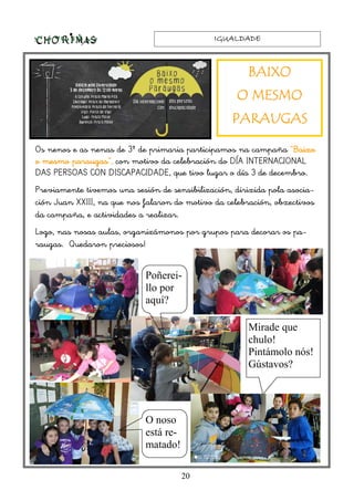 IGUALDADEIGUALDADEIGUALDADEIGUALDADE
20
Os nenos e as nenas de 3º de primaria participamos na campaña “BaixoBaixoBaixoBaixo
o mesmo paraugaso mesmo paraugaso mesmo paraugaso mesmo paraugas”, con motivo da celebración do DÍA INTERNACIONAL
DAS PERSOAS CON DISCAPACIDADE, que tivo lugar o día 3 de decembro.
Previamente tivemos una sesión de sensibilización, dirixida pola asocia-
ción Juan XXIII, na que nos falaron do motivo da celebración, obxectivos
da campaña, e actividades a realizar.
Logo, nas nosas aulas, organizámonos por grupos para decorar os pa-
raugas. Quedaron preciosos!
BAIXOBAIXOBAIXOBAIXO
O MESMOO MESMOO MESMOO MESMO
PARAUGASPARAUGASPARAUGASPARAUGAS
Mirade que
chulo!
Pintámolo nós!
Gústavos?
O noso
está re-
matado!
Poñerei-
llo por
aquí?
 
