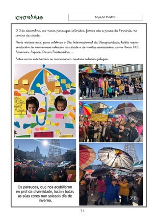 IGUALDADEIGUALDADEIGUALDADEIGUALDADE
21
O 3 de decembro, cos nosos paraugas coloridos, fomos ata a praza da Ferraría, no
centro da cidade.
Neste vistoso acto, para celebrar o Día Internacional da Discapacidade, había repre-
sentación de numerosos colexios da cidade e de moitas asociacións, como Xoan XXII,
Amencer, Aspace, Down Pontevedra, …
Actos como este tamén se convocaron noutras cidades galegas.
3ºB
Os paraugas, que nos acubillaron
en prol da diversidade, lucían todas
as súas cores nun soleado día de
inverno.
 
