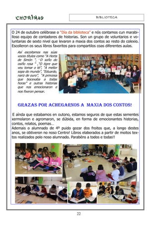 BIBLIOTECABIBLIOTECABIBLIOTECABIBLIOTECA
O 24 de outubro celébrase o “Día da biblioteca” e nós contamos cun marabi-
lloso equipo de contadores de historias. Son un grupo de voluntarios e vo-
luntarias de sexto nivel que levaron a maxia dos contos ao resto do colexio.
Escolleron os seus libros favoritos para compartilos coas diferentes aulas.
GRAZAS POR ACHEGARNOS A MAXIA DOS CONTOS!
E aínda que estabamos en outono, estamos seguros de que estas sementes
xermolaron e agromaron, se dúbida, en forma de emocionantes historias,
contos, relatos, poemas…
Ademais o alumnado de 4º puido gozar dos froitos que, a longo destes
anos, se obtiveron no noso Centro! Libros elaborados a partir de moitos tex-
tos realizados polo noso alumnado. Parabéns a todos e todas!!
Así escoitamos nas súas
voces títulos como “A Horta
de Simón “, “O soño do
osiño rosa “ ,“O tigre que
veu tomar o té”, “A mellor
sopa do mundo”, “Eduardo,
nariz de ouro”, “A princesa
que bocexaba a todas
horas” e outras historias
que nos emocionaron e
nos fixeron pensar.
22
 