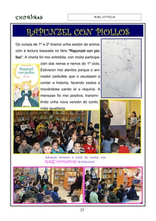 BIBLIOTECABIBLIOTECABIBLIOTECABIBLIOTECA
23
RAPUNZEL CON PIOLLOSRAPUNZEL CON PIOLLOSRAPUNZEL CON PIOLLOSRAPUNZEL CON PIOLLOS
Os cursos de 1º e 2º tiveron unha sesión de anima-
ción á lectura baseada no libro "Rapunzel con pio-"Rapunzel con pio-"Rapunzel con pio-"Rapunzel con pio-
llos".llos".llos".llos". A charla foi moi entretida, con moita participa-
ción das nenas e nenos do 1º ciclo.
Estiveron moi atentos porque o ani-
mador pediulles que o axudasen a
contar a historia, facendo xestos e
movéndose cando el o requiría. A
mensaxe foi moi positiva, transmi-
tindo unha nova versión do conto,
máis igualitaria.
Ademais tivemos a sorte de contar con
NAIS contadorasNAIS contadorasNAIS contadorasNAIS contadoras de historias!
 