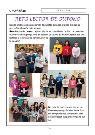 BIBLIOTECABIBLIOTECABIBLIOTECABIBLIOTECA
24
RETO LECTOR DE OUTONO
Desde a biblioteca plantexamos dous retos dirixidos a todos e todas os
que teñen afección pola lectura.
Reto Lector de outono: a proposta foi ler dous libros, un libro de poesía e
outro escrito en galego.Podían escoller os títulos. Estes son algúns dos bos
lectores e lectoras que completaron es-
te desafío!
No mes de marzo o reto era ler un
libro con protagonista feminina. Co-
mo non puidemos completalo, este
será un desafío a para o vindeiro cur-
so.
 