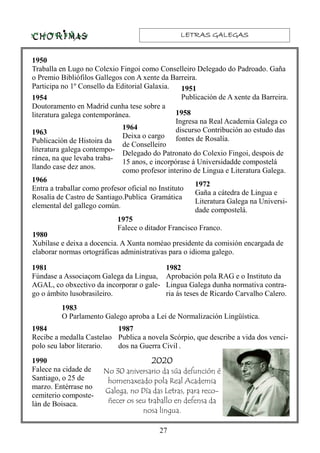 LETRAS GALEGASLETRAS GALEGASLETRAS GALEGASLETRAS GALEGAS
27
1950
Traballa en Lugo no Colexio Fingoi como Conselleiro Delegado do Padroado. Gaña
o Premio Bibliófilos Gallegos con A xente da Barreira.
Participa no 1º Consello da Editorial Galaxia.
1982
Aprobación pola RAG e o Instituto da
Lingua Galega dunha normativa contra-
ria ás teses de Ricardo Carvalho Calero.
1954
Doutoramento en Madrid cunha tese sobre a
literatura galega contemporánea.
1966
Entra a traballar como profesor oficial no Instituto
Rosalía de Castro de Santiago.Publica Gramática
elemental del gallego común.
1963
Publicación de Histoira da
literatura galega contempo-
ránea, na que levaba traba-
llando case dez anos.
1981
Fúndase a Associaçom Galega da Lingua,
AGAL, co obxectivo da incorporar o gale-
go o ámbito lusobrasileiro.
1980
Xubílase e deixa a docencia. A Xunta noméao presidente da comisión encargada de
elaborar normas ortográficas administrativas para o idioma galego.
1975
Falece o ditador Francisco Franco.
1972
Gaña a cátedra de Lingua e
Literatura Galega na Universi-
dade compostelá.
1951
Publicación de A xente da Barreira.
1964
Deixa o cargo
de Conselleiro
Delegado do Patronato do Colexio Fingoi, despois de
15 anos, e incorpórase á Universidadde compostelá
como profesor interino de Lingua e Literatura Galega.
1958
Ingresa na Real Academia Galega co
discurso Contribución ao estudo das
fontes de Rosalía.
1983
O Parlamento Galego aproba a Lei de Normalización Lingüística.
1984
Recibe a medalla Castelao
polo seu labor literario.
1987
Publica a novela Scórpio, que describe a vida dos venci-
dos na Guerra Civil .
1990
Falece na cidade de
Santiago, o 25 de
marzo. Entérrase no
cemiterio composte-
lán de Boisaca.
2020202020202020
No 30 aniversario da súa defunción é
homenaxeado pola Real Academia
Galega, no Día das Letras, para reco-
ñecer os seu traballo en defensa da
nosa lingua.
 