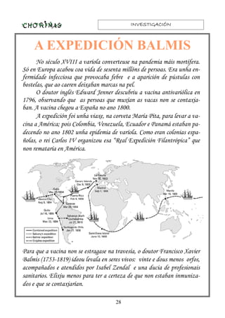 INVESTIGACIÓNINVESTIGACIÓNINVESTIGACIÓNINVESTIGACIÓN
28
No século XVIII a varíola converteuse na pandemia máis mortífera.
Só en Europa acabou coa vida de sesenta millóns de persoas. Era unha en-
fermidade infecciosa que provocaba febre e a aparición de pústulas con
bostelas, que ao caeren deixaban marcas na pel.
O doutor inglés Edward Jenner descubriu a vacina antivariólica en
1796, observando que as persoas que muxían as vacas non se contaxia-
ban. A vacina chegou a España no ano 1800.
A expedición foi unha viaxe, na corveta María Pita, para levar a va-
cina a América; pois Colombia, Venezuela, Ecuador e Panamá estaban pa-
decendo no ano 1802 unha epidemia de varíola. Como eran colonias espa-
ñolas, o rei Carlos IV organizou esa “Real Expedición Filantrópica” que
non remataría en América.
Para que a vacina non se estragase na travesía, o doutor Francisco Xavier
Balmis (1753-1819) ideou levala en seres vivos: vinte e dous menos orfos,
acompañados e atendidos por Isabel Zendal e una ducia de profesionais
sanitarios. Elixiu menos para ter a certeza de que non estaban inmuniza-
dos e que se contaxiarían.
A EXPEDICIÓN BALMIS
 