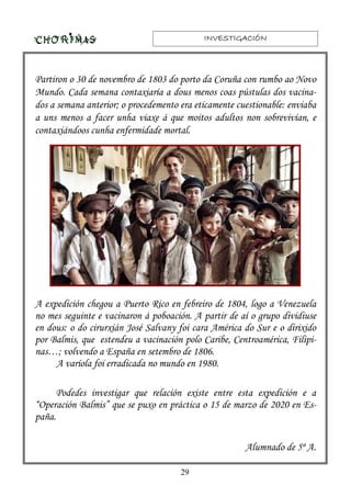 INVESTIGACIÓNINVESTIGACIÓNINVESTIGACIÓNINVESTIGACIÓN
29
Partiron o 30 de novembro de 1803 do porto da Coruña con rumbo ao Novo
Mundo. Cada semana contaxiaría a dous menos coas pústulas dos vacina-
dos a semana anterior; o procedemento era eticamente cuestionable: enviaba
a uns menos a facer unha viaxe á que moitos adultos non sobrevivían, e
contaxiándoos cunha enfermidade mortal.
A expedición chegou a Puerto Rico en febreiro de 1804, logo a Venezuela
no mes seguinte e vacinaron á poboación. A partir de aí o grupo dividiuse
en dous: o do cirurxián José Salvany foi cara América do Sur e o dirixido
por Balmis, que estendeu a vacinación polo Caribe, Centroamérica, Filipi-
nas…; volvendo a España en setembro de 1806.
A varíola foi erradicada no mundo en 1980.
Podedes investigar que relación existe entre esta expedición e a
“Operación Balmis” que se puxo en práctica o 15 de marzo de 2020 en Es-
paña.
Alumnado de 5º A.
 