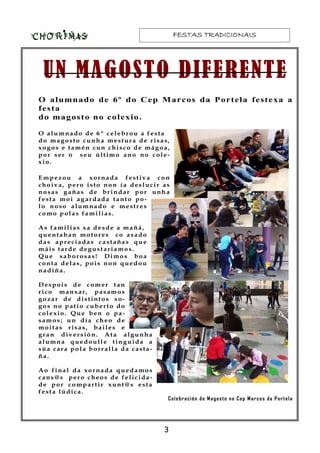 FESTAS TRADICIONAISFESTAS TRADICIONAISFESTAS TRADICIONAISFESTAS TRADICIONAIS
UN MAGOSTO DIFERENTEUN MAGOSTO DIFERENTEUN MAGOSTO DIFERENTEUN MAGOSTO DIFERENTE
O alumnado de 6º do Cep Marcos da Portela festexa a
festa
do magosto no colexio.
O alumnado de 6º celebrou a festa
do magosto cunha mestura de risas,
xogos e tamén cun chisco de mágoa,
por ser o seu último ano no cole-
xio.
Empezou a xornada festiva con
choiva, pero isto non ía deslucir as
nosas gañas de brindar por unha
festa moi agardada tanto po-
lo noso alumnado e mestres
como polas familias.
As familias xa desde a mañá,
quentaban motores co asado
das apreciadas castañas que
máis tarde degustariamos.
Que saborosas! Dimos boa
conta delas, pois non quedou
nadiña.
Despois de comer tan
rico manxar, pasamos
gozar de distintos xo-
gos no patio cuberto do
colexio. Que ben o pa-
samos; un día cheo de
moitas risas, bailes e
gran diversión. Ata algunha
alumna quedoulle tinguida a
súa cara pola borralla da casta-
ña.
Ao final da xornada quedamos
cans@s pero cheos de felicida-
de por compartir xunt@s esta
festa lúdica.
Celebración do Magosto no Cep Marcos da Portela
3
 