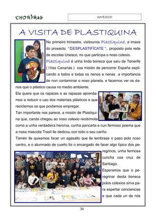 UNESCOUNESCOUNESCOUNESCO
30
A VISITA DE PLASTIQUINAA VISITA DE PLASTIQUINAA VISITA DE PLASTIQUINAA VISITA DE PLASTIQUINA
No primeiro trimestre, visitounos PlastiquinaPlastiquinaPlastiquinaPlastiquina, a imaxe
do proxecto “DESPLASTIFÍCATE ”, proposto pola rede
de escolas Unesco, no que participa o noso colexio.
PlastiquinaPlastiquinaPlastiquinaPlastiquina é unha linda boneca que saíu de Tenerife
( Illas Canarias ) coa misión de percorrer España expli-
cando a todos e todas os nenos e nenas a importancia
de non contaminar o noso planeta, e facernos ver os da-
nos que o plástico causa no medio ambiente.
Ela quere que os rapaces e as rapazas aprenda-
mos a reducir o uso dos materiais plásticos e que
reciclemos os que poidamos empregar.
Tan importante nos parece, a misión de Plastiqui-
na que, cando chegou ao noso colexio recibímola
como a unha verdadeira heroína, cunha pancarta e cun fermoso poema que
a nosa mascota Traslí lle dedicou con todo o seu cariño.
Tamén lle quixemos facer un agasallo que lle lembrase o paso polo noso
centro, e o alumnado de cuarto foi o encargado de facer algo típico dos pe-
regrinos, unha fermosa
cuncha coa cruz de
Santiago.
Esperamos que o pe-
regrinar desta boneca
polos colexios sirva pa-
ra espertar conciencias
e que cada un de nós
 