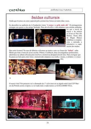 SAÍDAS CULTURAISSAÍDAS CULTURAISSAÍDAS CULTURAISSAÍDAS CULTURAIS
31
+
Aínda que tivemos un curso especial polo coronavirus fomos ao teatro dúas veces.
En decembro no auditorio de A Fundación vimos “A nena e o grilo máis aló”. Os protagonistas
esmagan sen querer a súa amiga Xertrude. Para devolverlle a vida atópanse cuns artistas ambulan-
tes que a través da
maxia e da música
os levan ao País dos
Mortos. Nesta obra
de Magín Blanco
trabállase a coopera-
ción, a amizade, a
tolerancia e a supe-
ración dos medos.
Que sorte tivemos! No mes de febreiro volvemos ao teatro e esta vez fomos de “Safari”, unha
fábula que trata o tema do acoso escolar. Piñote e Calabacín, dous investigadores profesionais,
adentránse na sabana africana para resolver a misteriosa desaparición do león. Para averiguar que
lle pasou ao león para estar triste e atemorizado atópanse coa xirafa, o mono, o elefante e o croco-
dilo.
O nunca visto! Por primeira vez o alumnado do 1º ciclo (non sei se alguén máis!) do CEP Mar-
cos da Portela asistiu á ópera e a ver nada máis e nada menos ca GUILLERMO TELL.
Saídas culturaisSaídas culturaisSaídas culturaisSaídas culturais
 