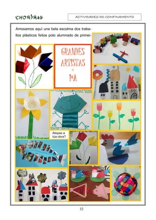 ACTIVIDADES DO CONFINAMENTOACTIVIDADES DO CONFINAMENTOACTIVIDADES DO CONFINAMENTOACTIVIDADES DO CONFINAMENTO
32
Amosamos aquí una bela escolma dos traba-
llos plásticos feitos polo alumnado de primei-
Atopas a
túa obra?
GRANDES
ARTISTAS
DE
1ºA1ºA1ºA1ºA
 