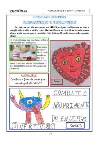 ACTIVIDADES DO CONFINAMENTOACTIVIDADES DO CONFINAMENTOACTIVIDADES DO CONFINAMENTOACTIVIDADES DO CONFINAMENTO
34
+
O alumnado de segundoO alumnado de segundoO alumnado de segundoO alumnado de segundo
COMBATEREMOS O CORONAVIRUSCOMBATEREMOS O CORONAVIRUSCOMBATEREMOS O CORONAVIRUSCOMBATEREMOS O CORONAVIRUS
Durante os tres últimos meses un VIRUS perigoso confinounos na casa e
complicoulle a vida a moita xente. Os científicos e as científicas traballan para
atopar unha vacina que o combata. Nós botámoslle unha man cunhas poucas
ideas:
AMORAVIRUSAMORAVIRUSAMORAVIRUSAMORAVIRUS
Combate a falta de amor pro-
vocada pola COVID-19.
DenísDenísDenísDenís
Carla T.
En moitos
países es-
tán investi-
gando so-
bre este
virus, co-
mo se comporta, vías de transmisión, ...
e os tratamentos para as persoas que se
contaxian.
En Oxford parece que os estudos sobre a
vacina están moi avanzados.
 