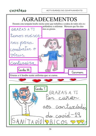 ACTIVIDADES DO CONFINAMENTOACTIVIDADES DO CONFINAMENTOACTIVIDADES DO CONFINAMENTOACTIVIDADES DO CONFINAMENTO
36
AGRADECEMENTOS
Durante esta tempada houbo moita xente que traballou e coidou de todos nós ex-
poñéndose a enfermar. Merecen que lles dea-
mos as grazas.
Carla T.
Carla M.
Grazas a ti houbo xente enferma que se curou.
Carmen
 