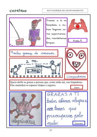 ACTIVIDADES DO CONFINAMENTOACTIVIDADES DO CONFINAMENTOACTIVIDADES DO CONFINAMENTOACTIVIDADES DO CONFINAMENTO
37
Antía R.
Quero darlle as grazas a persoas que, como miña nai, son limpadoras.
Elas manteñen os espazos limpos e seguros.
Grazas a ti os
hospitais, e ou-
tros lugares co-
mo supermerca-
dos, mantéñense
limpos.
Juan
Carmen
 