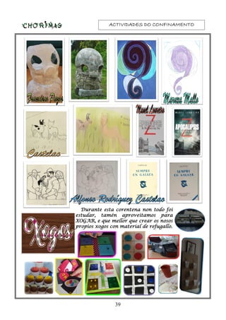 ACTIVIDADES DO CONFINAMENTOACTIVIDADES DO CONFINAMENTOACTIVIDADES DO CONFINAMENTOACTIVIDADES DO CONFINAMENTO
Durante esta corentena non todo foiDurante esta corentena non todo foiDurante esta corentena non todo foiDurante esta corentena non todo foi
estudar, tamén aproveitamos paraestudar, tamén aproveitamos paraestudar, tamén aproveitamos paraestudar, tamén aproveitamos para
XOGAR, e que mellor que crear os nososXOGAR, e que mellor que crear os nososXOGAR, e que mellor que crear os nososXOGAR, e que mellor que crear os nosos
propios xogos con material de refugallo.propios xogos con material de refugallo.propios xogos con material de refugallo.propios xogos con material de refugallo.
39
 
