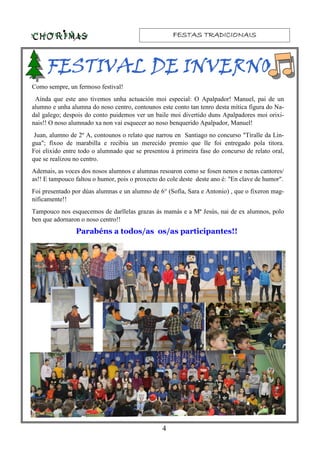 FESTAS TRADICIONAISFESTAS TRADICIONAISFESTAS TRADICIONAISFESTAS TRADICIONAIS
4
Como sempre, un fermoso festival!
Aínda que este ano tivemos unha actuación moi especial: O Apalpador! Manuel, pai de un
alumno e unha alumna do noso centro, contounos este conto tan tenro desta mítica figura do Na-
dal galego; despois do conto puidemos ver un baile moi divertido duns Apalpadores moi orixi-
nais!! O noso alumnado xa non vai esquecer ao noso benquerido Apalpador, Manuel!
Juan, alumno de 2º A, contounos o relato que narrou en Santiago no concurso "Tíralle da Lin-
gua"; fíxoo de marabilla e recibiu un merecido premio que lle foi entregado pola titora.
Foi elixido entre todo o alumnado que se presentou á primeira fase do concurso de relato oral,
que se realizou no centro.
Ademais, as voces dos nosos alumnos e alumnas resoaron como se fosen nenos e nenas cantores/
as!! E tampouco faltou o humor, pois o proxecto do cole deste deste ano é: "En clave de humor".
Foi presentado por dúas alumnas e un alumno de 6° (Sofía, Sara e Antonio) , que o fixeron mag-
níficamente!!
Tampouco nos esquecemos de darllelas grazas ás mamás e a Mª Jesús, nai de ex alumnos, polo
ben que adornaron o noso centro!!
FESTIVAL DE INVERNOFESTIVAL DE INVERNOFESTIVAL DE INVERNOFESTIVAL DE INVERNO
Parabéns a todos/as os/as participantes!!
 