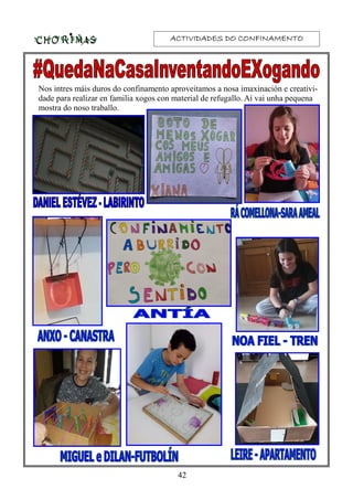 ACTIVIDADES DO CONFINAMENTOACTIVIDADES DO CONFINAMENTOACTIVIDADES DO CONFINAMENTOACTIVIDADES DO CONFINAMENTO
Nos intres máis duros do confinamento aproveitamos a nosa imaxinación e creativi-
dade para realizar en familia xogos con material de refugallo. Aí vai unha pequena
mostra do noso traballo.
42
 