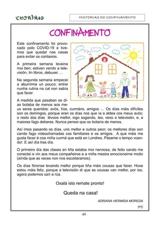 HISTORIAS DO CONFINAMENTOHISTORIAS DO CONFINAMENTOHISTORIAS DO CONFINAMENTOHISTORIAS DO CONFINAMENTO
49
Este confinamento foi provo-
cado polo COVID-19 e tive-
mos que quedar nas casas
para evitar os contaxios.
A primeira semana leveina
moi ben; estiven vendo a tele-
visión, lin libros, debuxei …
Na segunda semana empecei
a aburrirme un pouco; entrei
nunha rutina na cal non sabía
que facer.
A medida que pasaban os dí-
as botaba de menos aos me-
us seres queridos: avós, tíos, curmáns, amigos … Os días máis difíciles
son os domingos, porque eran os días nos que ía a aldea cos meus avós;
o resto dos días lévoos mellor, sigo xogando, leo, vexo a televisión, e, a
maiores fago deberes. Nunca pensei que os botaría de menos.
Así imos pasando os días, uns mellor e outros peor; os mellores días son
cando fago videochamadas cos familiares e os amigos. A que máis me
gusta facer é coa miña curmá que está en Londres. Pásame o tempo voan-
do!. E así día tras día.
O primeiro día das clases en liña estaba moi nerviosa, de feito cando me
conectei e vin aos meus compañeiros e a miña mestra emocioneime moito
(aínda que as veces non nos escoitaramos).
Os días fóronse levando mellor porque tiña máis cousas que facer. Hoxe
estou máis feliz, porque a televisión di que as cousas van mellor, por iso,
agora podemos saír a rúa.
Oxalá isto remate pronto!
Queda na casa!
ADRIANA HERMIDA MOREDA
5ºC
CONFINAMENTOCONFINAMENTOCONFINAMENTOCONFINAMENTO
 