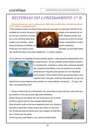 HISTORIAS DO CONFINAMENTOHISTORIAS DO CONFINAMENTOHISTORIAS DO CONFINAMENTOHISTORIAS DO CONFINAMENTO
50
HISTORIAS DO CONFINAMENTO 5º B
Presentámosvos nove extractos de diferentes reflexións, do alumnado de
5º B, sobre o confinamento.
“Todo comezou cando nos dixeron que iamos ter que estar na casa polo COVID-19. Eu
acababa de curarme da gorxa e levaba unha semana na ca-
sa; así que púxenme un pouco triste. Despois pensei que
era un bo momento para facer cousas que antes non podía
realizar, por exemplo: sobre- mesas, acampadas no salón,
busca do tesouro en familia, ver series e películas…
Aínda que non todo foi como pensaba, xa que había debe-
res, tarefas da casa, meus pais traballando...e o tempo pasaba.”
“Pero polo que me alegraba era polo planeta; grazas a esta situación desaparecera moi-
ta contaminación. Xa non cortaban tantas árbores, tampou-
co se producían incendios e, deste xeito, podíanse escoitar
aos pequenos animaliños, como os paxaros ou os grilos,
cantando sen ningunha preocupación ao non interactuar
cos humanos. Porque tamén temos que pensar neles, preo-
cupados todo o día pola presenza das persoas, xa que nós
destruímos os seus fogares para construír os nosos edificios, comercios… E é que, sen
eles, non poderiamos vivir!”
“...Xa levo moitos días de confinamento. Ás veces faise un poco aburrido, pero teño que
ser positiva; só hai que buscar algo para entreterse.
Dentro de pouco van deixar saír aos nenos/as á rúa; eu estou
eufórica e penso que os meus amigos estarán igual.
Esta situación supón unha nova esperanza para min; grazas a
ela estou a aprender moitas cousas que utilizo no meu día a
día. Aínda que boto de menos aos meus amigos, á miña fami-
lia e á xente que me quere.
Temos que ter positividade e, así, pronto rematará todo!
 