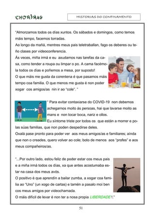 HISTORIAS DO CONFINAMENTOHISTORIAS DO CONFINAMENTOHISTORIAS DO CONFINAMENTOHISTORIAS DO CONFINAMENTO
51
“Almorzamos todos os días xuntos. Os sábados e domingos, como temos
máis tempo, facemos torradas.
Ao longo da mañá, mentres meus pais teletraballan, fago os deberes ou te-
ño clases por videoconferencia.
Ás veces, miña irmá e eu axudamos nas tarefas da ca-
sa, como tender a roupa ou limpar o po. A cama facémo-
la todos os días e poñemos a mesa, por suposto!
O que máis me gusta da corentena é que pasamos máis
tempo coa familia. O que menos me gusta é non poder
xogar cos amigos/as nin ir ao “cole”. ”
“ Para evitar contaxiarse do COVID-19 non debemos
achegarnos moito ás persoas, hai que lavarse moito as
mans e non tocar boca, nariz e ollos.
Eu síntome triste por todos os que están a morrer e po-
las súas familias, que non poden despedirse deles.
Oxalá pase pronto para poder ver aos meus amigos/as e familiares; aínda
que non o creades, quero volver ao cole; boto de menos aos “profes” e aos
meus compañeiros/as.
“...Por outro lado, estou feliz de poder estar cos meus pais
e a miña irmá todos os días, xa que antes acostumaba es-
tar na casa dos meus avós.
O positivo é que aprendín a bailar zumba, a xogar coa fami-
lia ao “Uno” (un xogo de cartas) e tamén a pasalo moi ben
cos meus amigos por videochamada.
O máis difícil de levar é non ter a nosa propia LIBERDADELIBERDADELIBERDADELIBERDADE !.”
 